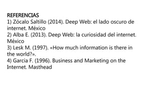 REFERENCIAS
1) Zócalo Saltillo (2014). Deep Web: el lado oscuro de
internet. México
2) Alba E. (2013). Deep Web: la curiosidad del internet.
México
3) Lesk M. (1997). «How much information is there in
the world?».
4) Garcia F. (1996). Business and Marketing on the
Internet. Masthead
 
