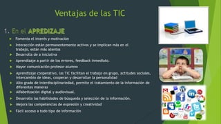 Ventajas de las TIC

   Fomenta el interés y motivación
 Interacción están permanentemente activos y se implican más en el
  trabajo, están más atentos
 Desarrolla de a iniciativa

   Aprendizaje a partir de los errores, feedback inmediato.
   Mayor comunicación profesor-alumno
 Aprendizaje cooperativo, las TIC facilitan el trabajo en grupo, actitudes sociales,
  intercambio de ideas, cooperan y desarrollan la personalidad
 Alto grado de interdisciplinariedad, permite el tratamiento de la información de
  diferentes maneras
 Alfabetización digital y audiovisual.

   Desarrolla las habilidades de búsqueda y selección de la información.
   Mejora las competencias de expresión y creatividad
   Fácil acceso a todo tipo de información
 