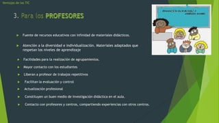 Ventajas de las TIC




             Fuente de recursos educativos con infinidad de materiales didácticos.


             Atención a la diversidad e individualización. Materiales adaptados que
              respetan los niveles de aprendizaje

             Facilidades para la realización de agrupamientos.

             Mayor contacto con los estudiantes

             Liberan a profesor de trabajos repetitivos

              Facilitan la evaluación y control

              Actualización profesional

              Constituyen un buen medio de investigación didáctica en el aula.

              Contacto con profesores y centros, compartiendo experiencias con otros centros.
 