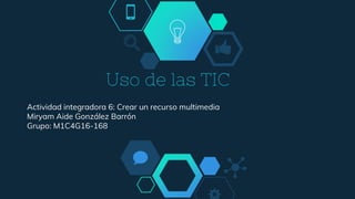 Uso de las TIC
Actividad integradora 6: Crear un recurso multimedia
Miryam Aide González Barrón
Grupo: M1C4G16-168
 