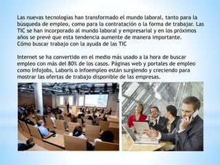 Las nuevas tecnologías han transformado el mundo laboral, tanto para la
búsqueda de empleo, como para la contratación o la forma de trabajar. Las
TIC se han incorporado al mundo laboral y empresarial y en los próximos
años se prevé que esta tendencia aumente de manera importante.
Cómo buscar trabajo con la ayuda de las TIC
Internet se ha convertido en el medio más usado a la hora de buscar
empleo con más del 80% de los casos. Páginas web y portales de empleo
como Infojobs, Laboris o Infoempleo están surgiendo y creciendo para
mostrar las ofertas de trabajo disponible de las empresas.
 