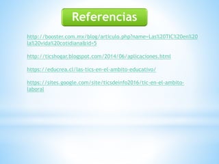Referencias
http://booster.com.mx/blog/articulo.php?name=Las%20TIC%20en%20
la%20vida%20cotidiana&id=5
http://ticshogar.blogspot.com/2014/06/aplicaciones.html
https://educrea.cl/las-tics-en-el-ambito-educativo/
https://sites.google.com/site/ticsdeinfo2016/tic-en-el-ambito-
laboral
 