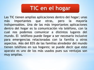 Las TIC tienen amplias aplicaciones dentro del hogar; unas
más importantes que otras, pero la mayoría
indispensables. Una de las más importantes aplicaciones
dentro del hogar es la comunicación vía teléfono, con la
cual nos podemos comunicar a distintos lugares del
mundo. El teléfono puede llegar a ser necesario inclusive
para emergencias relacionadas con la familia u otros
aspectos. Más del 83% de las familias alrededor del mundo
tienen teléfono en sus hogares; se puede decir que este
aparato es uno de los más usados pues sus ventajas son
muy amplias.
TIC en el hogar
 