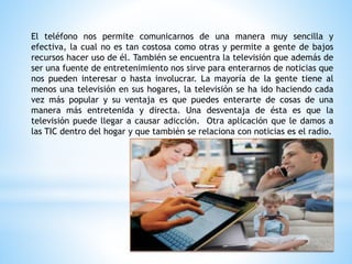 El teléfono nos permite comunicarnos de una manera muy sencilla y
efectiva, la cual no es tan costosa como otras y permite a gente de bajos
recursos hacer uso de él. También se encuentra la televisión que además de
ser una fuente de entretenimiento nos sirve para enterarnos de noticias que
nos pueden interesar o hasta involucrar. La mayoría de la gente tiene al
menos una televisión en sus hogares, la televisión se ha ido haciendo cada
vez más popular y su ventaja es que puedes enterarte de cosas de una
manera más entretenida y directa. Una desventaja de ésta es que la
televisión puede llegar a causar adicción. Otra aplicación que le damos a
las TIC dentro del hogar y que también se relaciona con noticias es el radio.
 