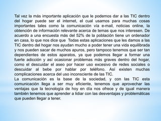 Tal vez la más importante aplicación que le podemos dar a las TIC dentro
del hogar puede ser el internet, el cual usamos para muchas cosas
importantes tales como la comunicación vía e-mail, noticias online, la
obtención de información relevante acerca de temas que nos interesen. De
acuerdo a una encuesta más del 52% de la población tiene un ordenador
en casa, lo que nos dice que Todas estas aplicaciones que les damos a las
TIC dentro del hogar nos ayudan mucho a poder tener una vida equilibrada
y nos pueden sacar de muchos apuros, pero tampoco tenemos que ser tan
dependientes de estos aparatos, ya que podemos llegar a formar una
fuerte adicción y así ocasionar problemas más graves dentro del hogar,
como el descuidar el aseo por hacer uso excesivo de redes sociales o
descuidar al bebe por hablar por teléfono. Así existen muchas
complicaciones acerca del uso inconsciente de las TIC.
La comunicación es la base de la sociedad, y con las TIC esta
comunicación llega a ser muy eficiente, tenemos que aprovechar las
ventajas que la tecnología de hoy en día nos ofrece y de igual manera
también tenemos que aprender a lidiar con las desventajas y problemáticas
que pueden llegar a tener.
 
