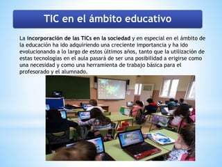 TIC en el ámbito educativo
La incorporación de las TICs en la sociedad y en especial en el ámbito de
la educación ha ido adquiriendo una creciente importancia y ha ido
evolucionando a lo largo de estos últimos años, tanto que la utilización de
estas tecnologías en el aula pasará de ser una posibilidad a erigirse como
una necesidad y como una herramienta de trabajo básica para el
profesorado y el alumnado.
 