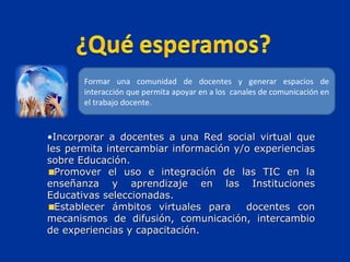 Incorporar a docentes a una Red social virtual que les permita intercambiar información y/o experiencias sobre Educación. Promover el uso e integración de las TIC en la enseñanza y aprendizaje en las Instituciones Educativas seleccionadas. Establecer ámbitos virtuales para  docentes con mecanismos de difusión, comunicación, intercambio de experiencias y capacitación. Formar una comunidad de docentes y generar espacios de interacción que permita apoyar en a los  canales de comunicación en el trabajo docente. 