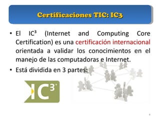 Certificaciones TIC: IC3 El IC³ (Internet and Computing Core Certification) es una  certificación internacional  orientada a validar los conocimientos en el manejo de las computadoras e Internet.  Está dividida en 3 partes: 