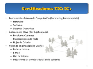 Certificaciones TIC: IC3 Fundamentos Básicos de Computación (Computing Fundamentals): Hardware Software Sistemas Operativos Aplicaciones Clave (Key Applications): Funciones Comunes Procesamiento de Texto Hojas de Cálculo Viviendo en Línea (Living Online): Redes e Internet E-mail Uso de Internet Impacto de las Computadoras en la Sociedad 