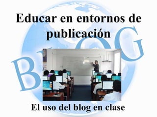 Educar en entornos de 
publicación 
El uso del blog en clase 
 