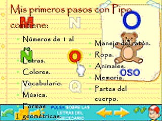 Mis primeros pasos con Pipo  contiene: Números de 1 al 10. Letras.  Colores. Vocabulario. Música. Formas geométricas. Manejo del ratón. Ropa. Animales. Memoria.  Partes del cuerpo. 