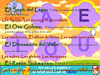 El Sapo del Lago:  Trabaja la creatividad, el abecedario, números y cantidades Los lápices, Los peces y el abecedario El Oso Goloso:  Trabaja las notas musicales, melodías, animales y sonidos además de las partes de la cara. Los sombreros, El álbum de fotos, Las setas musicales   El Dinosaurio del Valle:  Trabaja las vocales, los números y los colores básicos.   Las nubes, Los globos, Las mariposas El Ratón Submarino:  Trabaja el uso y manejo del ratón. Las burbujitas ,Atrapa el pez, Los animales submarinos La Abeja Sabia:  Trabaja la capacidad lógica, espacial y de memorización.   El castillo, Viste a Pipo y Cuca, Los puzzles, Las figuras 