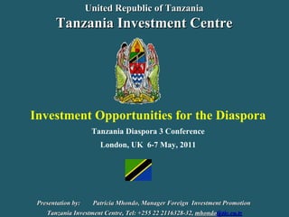 Investment Opportunities for the Diaspora Tanzania Diaspora 3 Conference London, UK  6-7 May, 2011 Presentation by:  Patricia Mhondo, Manager Foreign  Investment Promotion  Tanzania Investment Centre, Tel: +255 22 2116328-32,  mhondo @tic.co.tz United Republic of Tanzania Tanzania Investment Centre 