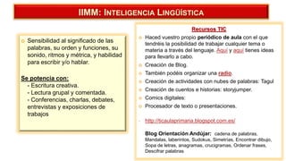  Sensibilidad al significado de las
palabras, su orden y funciones, su
sonido, ritmos y métrica, y habilidad
para escribir y/o hablar.
Se potencia con:
- Escritura creativa.
- Lectura grupal y comentada.
- Conferencias, charlas, debates,
entrevistas y exposiciones de
trabajos
IIMM: INTELIGENCIA LINGÜÍSTICA
Recursos TIC
 Haced vuestro propio periódico de aula con el que
tendréis la posibilidad de trabajar cualquier tema o
materia a través del lenguaje. Aquí y aquí tienes ideas
para llevarlo a cabo.
 Creación de Blog.
 También podéis organizar una radio.
 Creación de actividades con nubes de palabras: Tagul
 Creación de cuentos e historias: storyjumper.
 Comics digitales:
 Procesador de texto o presentaciones.
• http://ticaulaprimaria.blogspot.com.es/
Blog Orientación Andújar: cadena de palabras,
Mandalas, laberintos, Sudokus, Simetrías, Encontrar dibujo,
Sopa de letras, anagramas, crucigramas, Ordenar frases,
Descifrar palabras
 
