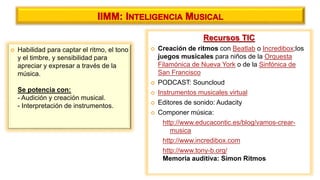  Habilidad para captar el ritmo, el tono
y el timbre, y sensibilidad para
apreciar y expresar a través de la
música.
Se potencia con:
- Audición y creación musical.
- Interpretación de instrumentos.
Recursos TIC
 Creación de ritmos con Beatlab o Incredibox;los
juegos musicales para niños de la Orquesta
Filamónica de Nueva York o de la Sinfónica de
San Francisco
 PODCAST: Souncloud
 Instrumentos musicales virtual
 Editores de sonido: Audacity
 Componer música:
http://www.educacontic.es/blog/vamos-crear-
musica
http://www.incredibox.com
http://www.tony-b.org/
Memoria auditiva: Simon Ritmos
 