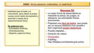  Habilidad para el baile y el
movimiento, para utilizar el propio
cuerpo como medio de expresión y
aprender a través de la
experimentación física.
Se potencia con:
- Actividades artísticas.
- Dramatizaciones.
- Deporte y ejercicio físico.
IIMM: INTELIGENCIA CORPORAL O CINÉTICO
Recursos TIC
 La mejor forma de desarrollarla es
mediante la danza, los juegos, la
artesanía, las actividades físicas,
excursiones.
 Preparad una obra de teatro, que puede
ser un recurso didáctico muy versátil o
bien organizad juegos deportivos.
 Puzzles digitales,…
 Creación de videos.
 Flextangles:
 FoldPlay:
http://foldplay.com/kaleidocycle.action
 
