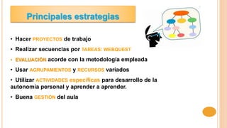 Principales estrategias
• Hacer PROYECTOS de trabajo
• Realizar secuencias por TAREAS: WEBQUEST
• EVALUACIÓN acorde con la metodología empleada
• Usar AGRUPAMIENTOS y RECURSOS variados
• Utilizar ACTIVIDADES específicas para desarrollo de la
autonomía personal y aprender a aprender.
• Buena GESTIÓN del aula
 