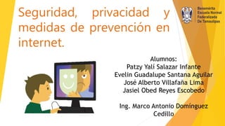 Seguridad, privacidad y
medidas de prevención en
internet.
Alumnos:
Patzy Yalí Salazar Infante
Evelin Guadalupe Santana Aguilar
José Alberto Villafaña Lima
Jasiel Obed Reyes Escobedo
Ing. Marco Antonio Domínguez
Cedillo
 