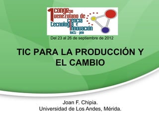 Del 23 al 26 de septiembre de 2012


TIC PARA LA PRODUCCIÓN Y
        EL CAMBIO



              Joan F. Chipia.
    Universidad de Los Andes, Mérida.
 