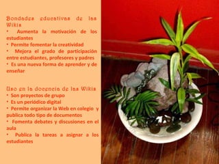 Bondades educativas de las Wikis Aumenta la motivación de los estudiantes Permite fomentar la creatividad  Mejora el grado de participación entre estudiantes, profesores y padres Es una nueva forma de aprender y de enseñar Uso en la docencia de las Wikis Son proyectos de grupo Es un periódico digital Permite organizar la Web en colegio  y publica todo tipo de documentos Fomenta debates y discusiones en el aula Publica la tareas a asignar a los estudiantes 