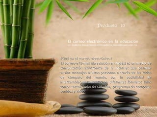 Producto  10 El  correo  electrónico  en  la  educación Lic. Guillermo Roquet García (2005) guillermo_roquet@cuaed.unam.mx ¿Qué es el correo electrónico? El correo-e (E-mail abreviación en inglés) es un medio de comunicación asincrónica de la Internet que permite enviar mensajes a otras personas a través de las redes de cómputo del mundo, con la posibilidad de intercambiar documentos en diferentes formatos tales como: textos, hojas de cálculos,  programas de computo, sonidos y video. 
