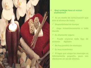 ¿ Qué ventajas tiene el correo electrónico? Es un medio de comunicación que esta al alcance de todos. Disponibilidad de tiempo Llega instantáneamente a todo mundo Es altamente seguro Puede enviarse todo tipo de archivos  digitales No hay perdida de mensajes Es muy económico El lugar que ocupa los mensajes es infinitamente pequeño, pues son electrones en vez de átomos. 