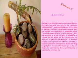 Producto 11 ¿ Qué es un blog? Un blog es un sitio Web que a manera de bitácora electrónica permite que usted o su institución publiquen fácil y rápidamente ideas e información en internet. Los blogs contienen entrada de texto que pueden ir acompañadas de imágenes, videos y ligas que se muestran en orden cronológico de la más reciente a la más antigua. A diferencia de Twitter, en los blogs no hay restricciones en cuanto a la extensión del mensaje. Las personas pueden hacer comentarios sobre sus entradas, y nosotros podemos administrar el diseño del Blog, los gadgets o recursos adicionales que se pueden añadir, los comentarios de los participantes, el orden de las entradas, etc.  
