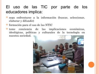 El uso de las TIC por parte de los
educadores implica:
 sepa enfrentarse a la información (buscar, seleccionar,
elaborar y difundir)
 formación para el uso de las NTIC
 tome conciencia de las implicaciones económicas,
ideológicas, políticas y culturales de la tecnología en
nuestra sociedad.
 