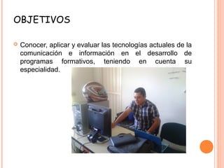 OBJETIVOS
 Conocer, aplicar y evaluar las tecnologías actuales de la
comunicación e información en el desarrollo de
programas formativos, teniendo en cuenta su
especialidad.
 