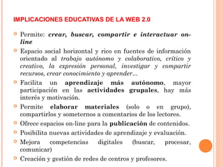  Permite: crear, buscar, compartir e interactuar on-
line
 Espacio social horizontal y rico en fuentes de información
orientado al trabajo autónomo y colaborativo, crítico y
creativo, la expresión personal, investigar y compartir
recursos, crear conocimiento y aprender...
 Facilita un aprendizaje más autónomo, mayor
participación en las actividades grupales, hay más
interés y motivación.
 Permite elaborar materiales (solo o en grupo),
compartirlos y someternos a comentarios de los lectores.
 Ofrece espacios on-line para la publicación de contenidos.
 Posibilita nuevas actividades de aprendizaje y evaluación.
 Mejora competencias digitales (buscar, procesar,
comunicar)
 Creación y gestión de redes de centros y profesores.
IMPLICACIONES EDUCATIVAS DE LA WEB 2.0
 