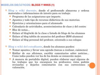 MODELOS DIDÁCTICOS: BLOGS Y WIKIS (1)
 Blog o wiki docente, donde el profesorado almacena y ordena
materiales e informaciones de interés para su trabajo:
 Programa de las asignaturas que imparte.
 Apuntes y todo tipo de recursos didácticos de sus materias.
 Ejercicios y orientaciones para el alumnado
 Calendario de actividades, acontecimientos de clase y del centro
 Bloc de notas...
 Enlace al blog/wiki de la clase o listado de blogs de los alumnos
 Enlace al blog tablón de anuncios del profesor (RSS alumnos)
 Enlace al blog personal del profesor, orientado a sus colegas
 Blog o wiki del estudiante, donde los alumnos pueden:
 Tomar apuntes y llevar una agenda (tareas a realizar, exámenes)
 Hablar de sus aficiones, escribir comentarios sobre noticias...
Como todos pueden ver los de los demás se conocerán mejor.
 A manera de portafolio digital, pueden elaborar aquí algunos de
los trabajos que les encarguen los profesores; éstos podrán
revisarlos y dejarles comentarios con sus correcciones y
valoración.
 