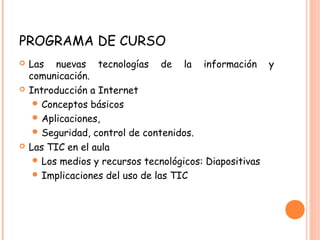 PROGRAMA DE CURSO
 Las nuevas tecnologías de la información y
comunicación.
 Introducción a Internet
 Conceptos básicos
 Aplicaciones,
 Seguridad, control de contenidos.
 Las TIC en el aula
 Los medios y recursos tecnológicos: Diapositivas
 Implicaciones del uso de las TIC
 