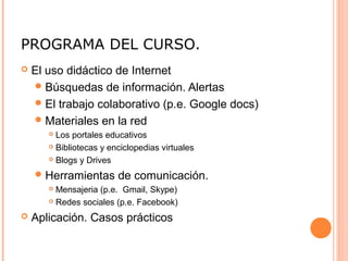 PROGRAMA DEL CURSO.
 El uso didáctico de Internet
Búsquedas de información. Alertas
El trabajo colaborativo (p.e. Google docs)
Materiales en la red
 Los portales educativos
 Bibliotecas y enciclopedias virtuales
 Blogs y Drives
Herramientas de comunicación.
 Mensajeria (p.e. Gmail, Skype)
 Redes sociales (p.e. Facebook)
 Aplicación. Casos prácticos
 