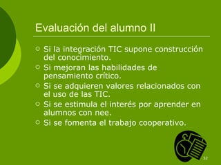 Evaluación del alumno II Si la integración TIC supone construcción del conocimiento. Si mejoran las habilidades de pensamiento crítico. Si se adquieren valores relacionados con el uso de las TIC. Si se estimula el interés por aprender en alumnos con nee. Si se fomenta el trabajo cooperativo. 