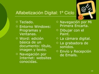 Alfabetización Digital: 1º Ciclo Teclado. Entorno Windows: Programas y Ventanas. Word: edición básica de un documento: título, imagen y texto. Navegación por Internet: websites conocidas. Navegación por Mi Primera Encarta. Dibujar con el Paint. La cámara digital. La grabadora de sonidos. Envío y Recepción de Emails. 