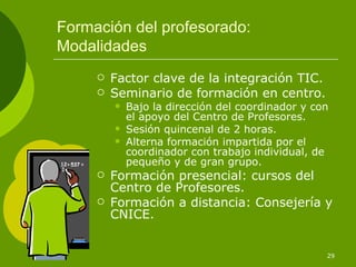 Formación del profesorado: Modalidades Factor clave de la integración TIC. Seminario de formación en centro. Bajo la dirección del coordinador y con el apoyo del Centro de Profesores. Sesión quincenal de 2 horas. Alterna formación impartida por el coordinador con trabajo individual, de pequeño y de gran grupo. Formación presencial: cursos del Centro de Profesores. Formación a distancia: Consejería y CNICE. 