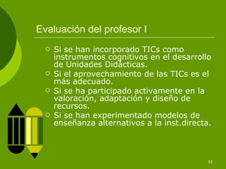 Evaluación del profesor I Si se han incorporado TICs como instrumentos cognitivos en el desarrollo de Unidades Didácticas. Si el aprovechamiento de las TICs es el más adecuado. Si se ha participado activamente en la valoración, adaptación y diseño de recursos. Si se han experimentado modelos de enseñanza alternativos a la inst.directa. 