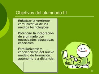 Objetivos del alumnado III Enfatizar la vertiente comunicativa de los medios tecnológicos. Potenciar la integración de alumnado con necesidades educativas especiales. Familiarizarse y concienciarse del nuevo modelo de formación: autónomo y a distancia. 