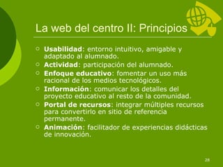 La web del centro II: Principios Usabilidad : entorno intuitivo, amigable y adaptado al alumnado. Actividad : participación del alumnado. Enfoque educativo : fomentar un uso más racional de los medios tecnológicos. Información : comunicar los detalles del proyecto educativo al resto de la comunidad. Portal de recursos : integrar múltiples recursos para convertirlo en sitio de referencia permanente. Animación : facilitador de experiencias didácticas de innovación. 