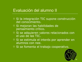 Evaluación del alumno II Si la integración TIC supone construcción del conocimiento. Si mejoran las habilidades de pensamiento crítico. Si se adquieren valores relacionados con el uso de las TIC. Si se estimula el interés por aprender en alumnos con nee. Si se fomenta el trabajo cooperativo. 