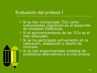 Evaluación del profesor I Si se han incorporado TICs como instrumentos cognitivos en el desarrollo de Unidades Didácticas. Si el aprovechamiento de las TICs es el más adecuado. Si se ha participado activamente en la valoración, adaptación y diseño de recursos. Si se han experimentado modelos de enseñanza alternativos a la inst.directa. 
