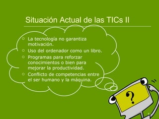 Situación Actual de las TICs II La tecnología no garantiza motivación. Uso del ordenador como un libro. Programas para reforzar conocimientos o bien para mejorar la productividad. Conflicto de competencias entre el ser humano y la máquina. 