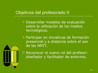 Objetivos del profesorado II Desarrollar modelos de evaluación sobre la utilización de los medios tecnológicos. Participar en iniciativas de formación presencial y a distancia sobre el uso de las NNTT. Reconocer el nuevo rol del profesor: diseñador y facilitador de entornos. 