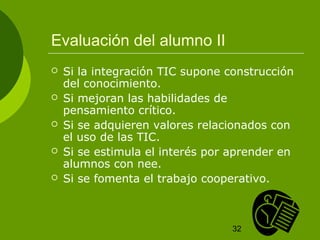 32 
Evaluación del alumno II 
 Si la integración TIC supone construcción 
del conocimiento. 
 Si mejoran las habilidades de 
pensamiento crítico. 
 Si se adquieren valores relacionados con 
el uso de las TIC. 
 Si se estimula el interés por aprender en 
alumnos con nee. 
 Si se fomenta el trabajo cooperativo. 
 
