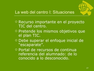 La web del centro I: Situaciones Recurso importante en el proyecto TIC del centro. Pretende los mismos objetivos que el plan TIC. Debe superar el enfoque inicial de “escaparate”. Portal de recursos de continua referencia del alumnado: de lo conocido a lo desconocido. 
