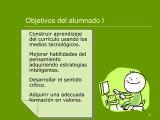Objetivos del alumnado I Construir aprendizaje del currículo usando los medios tecnológicos. Mejorar habilidades del pensamiento adquiriendo estrategias inteligentes. Desarrollar el sentido crítico. Adquirir una adecuada formación en valores. 