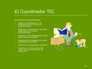 El Coordinador TIC Sus funciones más destacadas: Apoyar al profesorado en la integración de las TICs en la docencia diaria. Organizar y gestionar los recursos asegurando su correcto funcionamiento. Colaborar en la implantación de los servicios de la Intranet. Dinamizar los proyectos del centro relacionados con NNTT. Gestionar el presupuesto específico. Coordinar la comunicación del centro con las instituciones en temas TIC. 