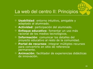La web del centro II: Principios Usabilidad : entorno intuitivo, amigable y adaptado al alumnado. Actividad : participación del alumnado. Enfoque educativo : fomentar un uso más racional de los medios tecnológicos. Información : comunicar los detalles del proyecto educativo al resto de la comunidad. Portal de recursos : integrar múltiples recursos para convertirlo en sitio de referencia permanente. Animación : facilitador de experiencias didácticas de innovación. 