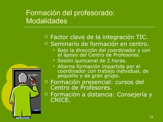 Formación del profesorado: Modalidades Factor clave de la integración TIC. Seminario de formación en centro. Bajo la dirección del coordinador y con el apoyo del Centro de Profesores. Sesión quincenal de 2 horas. Alterna formación impartida por el coordinador con trabajo individual, de pequeño y de gran grupo. Formación presencial: cursos del Centro de Profesores. Formación a distancia: Consejería y CNICE. 