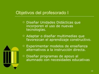 Objetivos del profesorado I Diseñar Unidades Didácticas que incorporen el uso de nuevas tecnologías. Adaptar o diseñar multimedias que favorezcan el aprendizaje constructivo. Experimentar modelos de enseñanza alternativos a la instrucción directa. Diseñar programas de apoyo al alumnado con necesidades educativas 